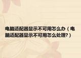 电脑适配器显示不可用怎么办（电脑适配器显示不可用怎么处理?）