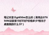 笔记本显卡gt650m怎么样（英伟达GT650M这款显卡好不好?价格多少?相当于桌面级的什么卡?）