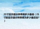 21寸显示器分辨率调多少最佳（21寸的显示器分辨率调为多少最适合?）