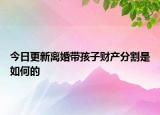 今日更新离婚带孩子财产分割是如何的