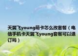 天翼飞young萌卡怎么改套餐（电信手机卡天翼飞young套餐可以退订吗）
