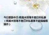 今日更新中方:核废水排海不是日本私事（核废水排海不是日本私事更不能搞暗箱操作）