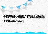 今日更新父母房产证加未成年孩子的名字行不行