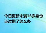 今日更新未满16岁身份证过期了怎么办