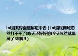 lol游戏界面黑屏进不去（lol游戏商城忽然打不开了!昨天还好好的!今天忽然就黑屏了!求解!!）