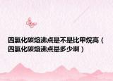四氯化碳熔沸点是不是比甲烷高（四氯化碳熔沸点是多少啊）