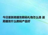 今日更新男朋友数码礼物怎么选 送男朋友什么数码产品好