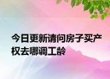 今日更新请问房子买产权去哪调工龄