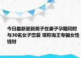 今日最新更新男子在妻子孕期同时与30名女子恋爱 堪称海王专骗女性钱财