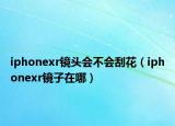 iphonexr镜头会不会刮花（iphonexr镜子在哪）
