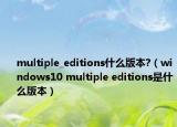 multiple_editions什么版本?（windows10 multiple editions是什么版本）