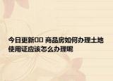 今日更新﻿﻿ 商品房如何办理土地使用证应该怎么办理呢
