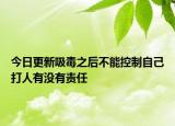 今日更新吸毒之后不能控制自己打人有没有责任