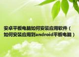 安卓平板电脑如何安装应用软件（如何安装应用到android平板电脑）