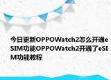 今日更新OPPOWatch2怎么开通eSIM功能OPPOWatch2开通了eSIM功能教程