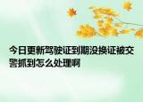 今日更新驾驶证到期没换证被交警抓到怎么处理啊