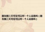 朋友圈三天可见可以对一个人设置吗（朋友圈三天可见可以对一个人设置吗）