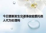 今日更新发生交通事故能委托他人代为处理吗