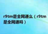 r9tm是全网通么（r9tm是全网通吗）