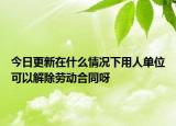 今日更新在什么情况下用人单位可以解除劳动合同呀