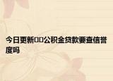今日更新﻿﻿公积金贷款要查信誉度吗