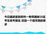 今日最新更新郑州一老师漏掉15名考生高考报名 还提一个很无理的要求
