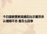 今日最新更新离婚后比尔盖茨承认婚姻不忠 是怎么回事