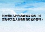 抖音看别人的作品会被发现吗（抖音封号了别人会看到自己的作品吗）