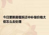 今日更新房屋拆迁中补偿价格太低怎么去处理
