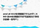 amd a6 6310处理器属于什么水平（AMD 的A6处理器好不好?性能相当于英特尔的哪一型号??）