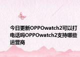 今日更新OPPOwatch2可以打电话吗OPPOwatch2支持哪些运营商