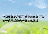 今日更新房产证不给办怎么办 开发商一直不给办房产证怎么起诉