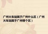 广州火车站属于广州什么区（广州火车站属于广州哪个区）