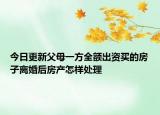 今日更新父母一方全额出资买的房子离婚后房产怎样处理