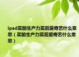 ipad买前生产力买后爱奇艺什么意思（买前生产力买后爱奇艺什么意思）