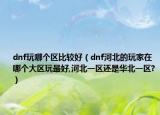 dnf玩哪个区比较好（dnf河北的玩家在哪个大区玩最好,河北一区还是华北一区?）