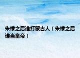 朱棣之后谁打蒙古人（朱棣之后谁当皇帝）