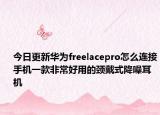今日更新华为freelacepro怎么连接手机一款非常好用的颈戴式降噪耳机