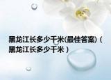 黑龙江长多少千米(最佳答案)（黑龙江长多少千米）