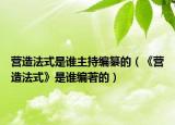 营造法式是谁主持编纂的（《营造法式》是谁编著的）