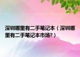 深圳哪里有二手笔记本（深圳哪里有二手笔记本市场?）