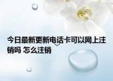 今日最新更新电话卡可以网上注销吗 怎么注销