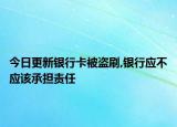 今日更新银行卡被盗刷,银行应不应该承担责任