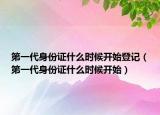 第一代身份证什么时候开始登记（第一代身份证什么时候开始）