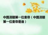 中国清朝第一位皇帝（中国清朝第一位皇帝是谁）