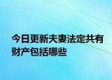 今日更新夫妻法定共有财产包括哪些
