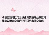 今日更新可以用公积金贷款还商业贷款吗住房公积金贷款后还可以用商业贷款吗