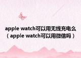 apple watch可以用无线充电么（apple watch可以用微信吗）