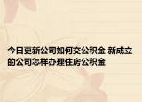 今日更新公司如何交公积金 新成立的公司怎样办理住房公积金