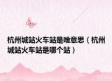杭州城站火车站是啥意思（杭州城站火车站是哪个站）